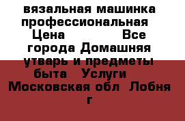 вязальная машинка профессиональная › Цена ­ 15 000 - Все города Домашняя утварь и предметы быта » Услуги   . Московская обл.,Лобня г.